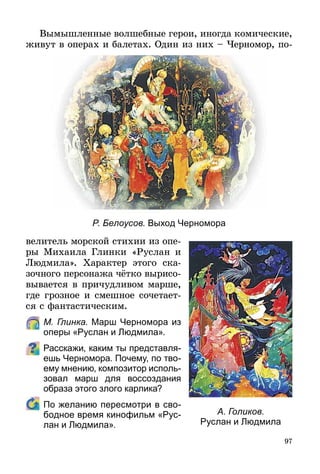 97
Вымышленные волшебные герои, иногда комические,
живут в операх и балетах. Один из них – Черномор, по-
Р. Белоусов. Выход Черномора
велитель морской стихии из опе­
ры Михаила Глинки «Руслан и
Людмила». Характер этого ска-
зочного персонажа чётко выри­со­
вывается в причудливом марше,
где грозное и смешное сочетает-
ся с фантастическим.
	 М. Глинка. Марш Черномора из
оперы «Руслан и Людмила».
Расскажи, каким ты представля-
ешь Черномора. Почему, по тво-
ему мнению, композитор исполь-
зовал марш для воссоздания
образа этого злого карлика?
	 По желанию пересмотри в сво-
бодное время кинофильм «Рус-
лан и Людмила».
А. Голиков.
Руслан и Людмила
 