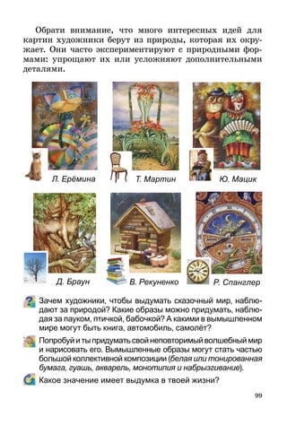99
Обрати внимание, что много интересных идей для
картин художники берут из природы, которая их окру-
жает. Они часто экспериментируют с природными фор-
мами: упрощают их или усложняют дополнительными
деталями.
Зачем художники, чтобы выдумать сказочный мир, наблю-
дают за природой? Какие образы можно придумать, наблю-
дая за пауком, птичкой, бабочкой? А какими в вымышленном
мире могут быть книга, автомобиль, самолёт?
	 Попробуйитыпридуматьсвойнеповторимыйволшебныймир
и нарисовать его. Вымышленные образы могут стать частью
большой коллективной композиции (белая или тонированная
бумага, гуашь, акварель, монотипия и набрызгивание).
	 Какое значение имеет выдумка в твоей жизни?
Л. Ерёмина Т. Мартин Ю. Мацик
Д. Браун В. Рекуненко Р. Спанглер
 