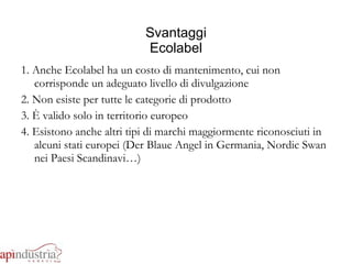 Svantaggi Ecolabel 1. Anche Ecolabel ha un costo di mantenimento, cui non corrisponde un adeguato livello di divulgazione 2. Non esiste per tutte le categorie di prodotto 3. È valido solo in territorio europeo 4. Esistono anche altri tipi di marchi maggiormente riconosciuti in alcuni stati europei (Der Blaue Angel in Germania, Nordic Swan nei Paesi Scandinavi…) 