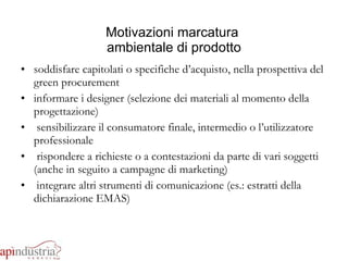 Motivazioni marcatura  ambientale di prodotto soddisfare capitolati o specifiche d’acquisto, nella prospettiva del green procurement informare i designer (selezione dei materiali al momento della progettazione) sensibilizzare il consumatore finale, intermedio o l’utilizzatore professionale  rispondere a richieste o a contestazioni da parte di vari soggetti (anche in seguito a campagne di marketing) integrare altri strumenti di comunicazione (es.: estratti della dichiarazione EMAS) 