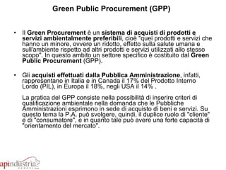 Green Public Procurement (GPP)   Il  Green Procurement  è un  sistema di acquisti di prodotti e servizi ambientalmente preferibili , cioè "quei prodotti e servizi che hanno un minore, ovvero un ridotto, effetto sulla salute umana e sull'ambiente rispetto ad altri prodotti e servizi utilizzati allo stesso scopo". In questo ambito un settore specifico è costituito dal  Green Public Procurement  (GPP).  Gli  acquisti effettuati dalla Pubblica Amministrazione , infatti, rappresentano in Italia e in Canada il 17% del Prodotto Interno Lordo (PIL), in Europa il 18%, negli USA il 14% . La pratica del GPP consiste nella possibilità di inserire criteri di qualificazione ambientale nella domanda che le Pubbliche Amministrazioni esprimono in sede di acquisto di beni e servizi. Su questo tema la P.A. può svolgere, quindi, il duplice ruolo di "cliente" e di "consumatore", e in quanto tale può avere una forte capacità di "orientamento del mercato". 