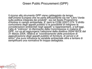 Green Public Procurement (GPP)   Il ricorso allo strumento GPP viene caldeggiato da tempo dall'Unione Europea che ne parla diffusamente sia nel "Libro Verde sulla politica integrata dei prodotti", sia nel Sesto Programma d'Azione in campo ambientale. E' però la COM (2001) 274  “Il diritto comunitario degli appalti pubblici e le possibilità di integrare le considerazioni ambientali negli appalti”  a rappresentare, a tutt’oggi, l’atto di “indirizzo” di riferimento della Commissione in materia di GPP, cui va ad aggiungersi l’adozione della direttiva 2004/18/CE del 31 Marzo 2004, relativa al  “coordinamento delle procedure di aggiudicazione degli appalti pubblici di forniture, di servizi e di lavori”  che pure introduce la variabile ambientale oltre a tentare di semplificare una normativa fin troppo dettagliata. 