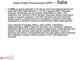 Green Public Procurement (GPP)  - Italia In  Italia  un primo segnale in tal senso viene con l'approvazione da parte del CIPE della delibera n. 57 del 2 agosto 2002 "Strategia d'azione ambientale per lo sviluppo sostenibile in Italia", che stabilisce che "almeno il 30% dei beni acquistati debba rispondere anche a requisiti ecologici; il 30-40% del parco dei beni durevoli debba essere a ridotto consumo energetico, tenendo conto della sostituzione e facendo ricorso al meccanismo della rottamazione". Con il decreto 8 maggio 2003 n. 203, inoltre, il Ministero dell'Ambiente e della Tutela del Territorio ha individuato "regole e definizioni affinché le regioni adottino disposizioni, destinate agli enti pubblici e alle società a prevalente capitale pubblico, anche di gestione dei servizi, che garantiscano che manufatti e beni realizzati con materiale riciclato coprano almeno il 30% del fabbisogno annuale". 