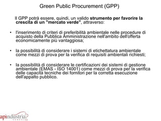 Green Public Procurement (GPP)   Il GPP potrà essere, quindi, un valido  strumento per favorire la crescita di un "mercato verde" , attraverso: l'inserimento di criteri di preferibilità ambientale nelle procedure di acquisto della Pubblica Amministrazione nell'ambito dell'offerta economicamente più vantaggiosa;  la possibilità di considerare i sistemi di etichettatura ambientale come mezzi di prova per la verifica di requisiti ambientali richiesti;  la possibilità di considerare le certificazioni dei sistemi di gestione ambientale (EMAS - ISO 14001) come mezzi di prova per la verifica delle capacità tecniche dei fornitori per la corretta esecuzione dell'appalto pubblico.  
