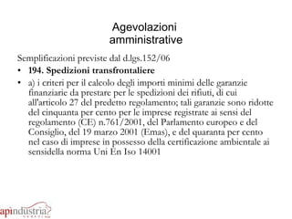 Agevolazioni  amministrative Semplificazioni previste dal d.lgs.152/06 194. Spedizioni transfrontaliere a) i criteri per il calcolo degli importi minimi delle garanzie finanziarie da prestare per le spedizioni dei rifiuti, di cui all'articolo 27 del predetto regolamento; tali garanzie sono ridotte del cinquanta per cento per le imprese registrate ai sensi del regolamento (CE) n.761/2001, del Parlamento europeo e del Consiglio, del 19 marzo 2001 (Emas), e del quaranta per cento nel caso di imprese in possesso della certificazione ambientale ai sensidella norma Uni En Iso 14001 