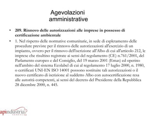 Agevolazioni  amministrative 209. Rinnovo delle autorizzazioni alle imprese in possesso di certificazione ambientale 1. Nel rispetto delle normative comunitarie, in sede di espletamento delle procedure previste per il rinnovo delle autorizzazioni all'esercizio di un impianto, ovvero per il rinnovo dell'iscrizione all'Albo di cui all'articolo 212, le imprese che risultino registrate ai sensi del regolamento (CE) n.761/2001, del Parlamento europeo e del Consiglio, del 19 marzo 2001 (Emas) ed operino nell'ambito del sistema Ecolabel di cui al regolamento 17 luglio 2000, n. 1980, o certificati UNI-EN ISO 14001 possono sostituire tali autorizzazioni o il nuovo certificato di iscrizione al suddetto Albo con autocertificazione resa alle autorità competenti, ai sensi del decreto del Presidente della Repubblica 28 dicembre 2000, n. 445. 