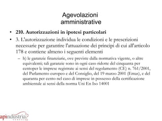 Agevolazioni  amministrative 210. Autorizzazioni in ipotesi particolari 3. L'autorizzazione individua le condizioni e le prescrizioni necessarie per garantire l'attuazione dei principi di cui all'articolo 178 e contiene almeno i seguenti elementi h) le garanzie finanziarie, ove previste dalla normativa vigente, o altre  equivalenti; tali garanzie sono in ogni caso ridotte del cinquanta per centoper le imprese registrate ai sensi del regolamento (CE) n. 761/2001, del Parlamento europeo e del Consiglio, del 19 marzo 2001 (Emas), e del quaranta per cento nel caso di imprese in possesso della certificazione ambientale ai sensi della norma Uni En Iso 14001 