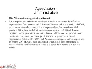 Agevolazioni  amministrative 212. Albo nazionale gestori ambientali 7. Le imprese che effettuano attività di raccolta e trasporto dei rifiuti, le imprese che effettuano attività di intermediazione e di commercio dei rifiuti, senza detenzione dei medesimi, e le imprese che effettuano l'attività di gestione di impianti mobili di smaltimento e recupero deirifiuti devono prestare idonee garanzie finanziarie a favore dello Stato.Tali garanzie sono ridotte del cinquanta per cento per le imprese registrate ai sensi del regolamento (CE) n. 761/2001, del Parlamento europeo e del Consiglio, del 19 marzo 2001 (Emas), e del quaranta per cento nel caso di imprese in possesso della certificazione ambientale ai sensi della norma Uni En Iso 14001. 
