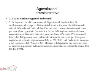 Agevolazioni  amministrative 212. Albo nazionale gestori ambientali 9. Le imprese che effettuano attività di gestione di impianti fissi di smaltimento e di recupero di titolarità di terzi, le imprese che effettuano le attività di bonifica dei siti e di bonifica dei beni contenenti amianto devono prestare idonee garanzie finanziarie a favore della regione territorialmente competente, nel rispetto dei criteri generali di cui all'articolo 195, comma 2, lettera h). Tali garanzie sono ridotte del cinquanta per cento per le imprese registrate ai sensi del regolamento (CE) n. 761/2001, del Parlamento europeo e del Consiglio, del 19 marzo 2001 (Emas), e del quaranta per cento nel caso di imprese in possesso della certificazione ambientale ai sensi della norma Uni En Iso 14001. 