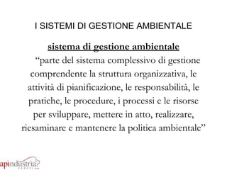 I SISTEMI DI GESTIONE AMBIENTALE sistema di gestione ambientale “ parte del sistema complessivo di gestione comprendente la struttura organizzativa, le attività di pianificazione, le responsabilità, le pratiche, le procedure, i processi e le risorse per sviluppare, mettere in atto, realizzare, riesaminare e mantenere la politica ambientale” 
