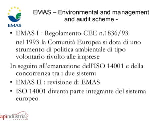 EMAS – Environmental and management and audit scheme - EMAS I : Regolamento CEE n.1836/93  nel 1993 la Comunità Europea si dota di uno strumento di politica ambientale di tipo volontario rivolto alle imprese In seguito all’emanazione dell’ISO 14001 e della concorrenza tra i due sistemi EMAS II : revisione di EMAS  ISO 14001 diventa parte integrante del sistema europeo 