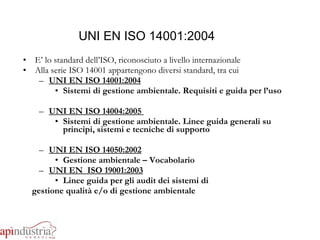 UNI EN ISO 14001:2004 E’ lo standard dell’ISO, riconosciuto a livello internazionale Alla serie ISO 14001 appartengono diversi standard, tra cui UNI EN ISO 14001:2004 Sistemi di gestione ambientale. Requisiti e guida per l’uso UNI EN ISO 14004:2005  Sistemi di gestione ambientale. Linee guida generali su principi, sistemi e tecniche di supporto UNI EN ISO 14050:2002 Gestione ambientale – Vocabolario UNI EN  ISO 19001:2003 Linee guida per gli audit dei sistemi di gestione qualità e/o di gestione ambientale 
