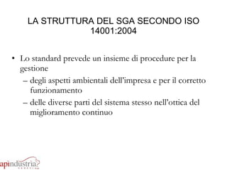 LA STRUTTURA DEL SGA SECONDO ISO 14001:2004 Lo standard prevede un insieme di procedure per la gestione  degli aspetti ambientali dell’impresa e per il corretto funzionamento  delle diverse parti del sistema stesso nell’ottica del miglioramento continuo 