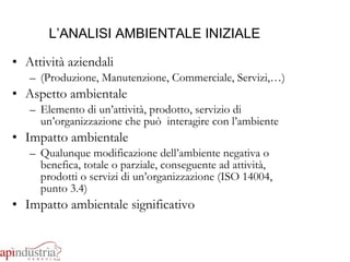 L’ANALISI AMBIENTALE INIZIALE Attività aziendali  (Produzione, Manutenzione, Commerciale, Servizi,…) Aspetto ambientale Elemento di un’attività, prodotto, servizio di un’organizzazione che può  interagire con l’ambiente Impatto ambientale Qualunque modificazione dell’ambiente negativa o benefica, totale o parziale, conseguente ad attività, prodotti o servizi di un’organizzazione (ISO 14004, punto 3.4) Impatto ambientale significativo 