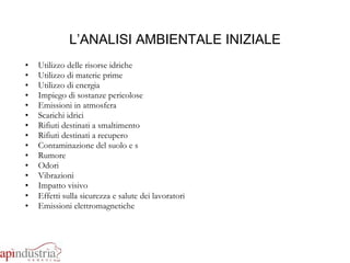 L’ANALISI AMBIENTALE INIZIALE Utilizzo delle risorse idriche Utilizzo di materie prime  Utilizzo di energia Impiego di sostanze pericolose Emissioni in atmosfera Scarichi idrici Rifiuti destinati a smaltimento Rifiuti destinati a recupero Contaminazione del suolo e s Rumore Odori Vibrazioni Impatto visivo Effetti sulla sicurezza e salute   dei lavoratori Emissioni elettromagnetiche 