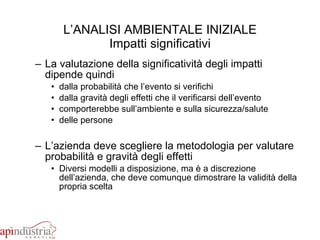 L’ANALISI AMBIENTALE INIZIALE Impatti significativi La valutazione della significatività degli impatti dipende quindi dalla probabilità che l’evento si verifichi dalla gravità degli effetti che il verificarsi dell’evento  comporterebbe sull’ambiente e sulla sicurezza/salute  delle persone L’azienda deve scegliere la metodologia per valutare probabilità e gravità degli effetti Diversi modelli a disposizione, ma è a discrezione dell’azienda, che deve comunque dimostrare la validità della propria scelta 