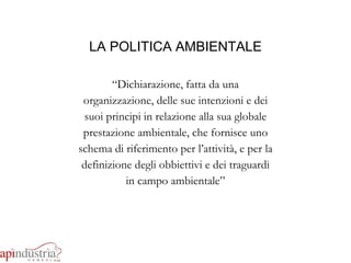 LA POLITICA AMBIENTALE “ Dichiarazione, fatta da una organizzazione, delle sue intenzioni e dei suoi principi in relazione alla sua globale prestazione ambientale, che fornisce uno schema di riferimento per l’attività, e per la definizione degli obbiettivi e dei traguardi in campo ambientale” 