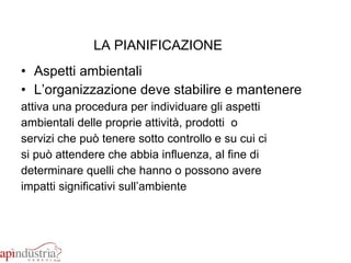 LA PIANIFICAZIONE Aspetti ambientali L’organizzazione deve stabilire e mantenere  attiva una procedura per individuare gli aspetti  ambientali delle proprie attività, prodotti  o  servizi che può tenere sotto controllo e su cui ci  si può attendere che abbia influenza, al fine di  determinare quelli che hanno o possono avere  impatti significativi sull’ambiente 