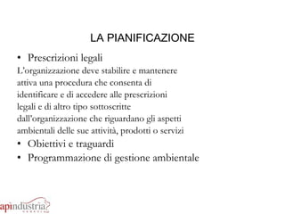 LA PIANIFICAZIONE Prescrizioni legali L’organizzazione deve stabilire e mantenere attiva una procedura che consenta di identificare e di accedere alle prescrizioni legali e di altro tipo sottoscritte dall’organizzazione che riguardano gli aspetti ambientali delle sue attività, prodotti o servizi Obiettivi e traguardi Programmazione di gestione ambientale 