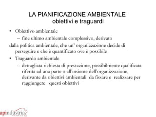 LA PIANIFICAZIONE AMBIENTALE  obiettivi e traguardi Obiettivo ambientale fine ultimo ambientale complessivo, derivato  dalla politica ambientale, che un’ organizzazione decide di perseguire e che è quantificato ove è possibile Traguardo ambientale dettagliata richiesta di prestazione, possibilmente qualificata riferita ad una parte o all’insieme dell’organizzazione, derivante da obiettivi ambientali  da fissare e  realizzare per raggiungere  questi obiettivi 