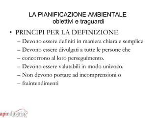 LA PIANIFICAZIONE AMBIENTALE  obiettivi e traguardi PRINCIPI PER LA DEFINIZIONE Devono essere definiti in maniera chiara e semplice Devono essere divulgati a tutte le persone che  concorrono al loro perseguimento. Devono essere valutabili in modo univoco. Non devono portare ad incomprensioni o  fraintendimenti 