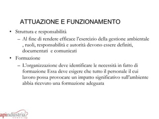 ATTUAZIONE E FUNZIONAMENTO Struttura e responsabilità Al fine di rendere efficace l’esercizio della gestione ambientale , ruoli, responsabilità e autorità devono essere definiti, documentati  e comunicati Formazione L’organizzazione deve identificare le necessità in fatto di formazione Essa deve esigere che tutto il personale il cui lavoro possa provocare un impatto significativo sull’ambiente abbia ricevuto una formazione adeguata 