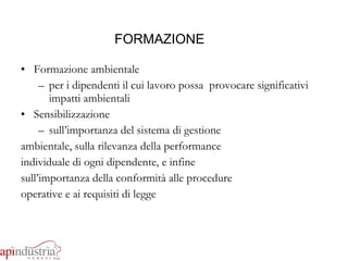 FORMAZIONE Formazione ambientale per i dipendenti il cui lavoro possa  provocare significativi impatti ambientali Sensibilizzazione sull’importanza del sistema di gestione ambientale, sulla rilevanza della performance individuale di ogni dipendente, e infine sull’importanza della conformità alle procedure operative e ai requisiti di legge 