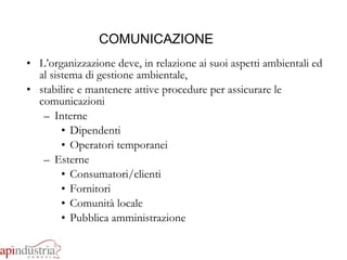 COMUNICAZIONE L’organizzazione deve, in relazione ai suoi aspetti ambientali ed al sistema di gestione ambientale, stabilire e mantenere attive procedure per assicurare le comunicazioni  Interne Dipendenti Operatori temporanei Esterne Consumatori/clienti Fornitori Comunità locale  Pubblica amministrazione 