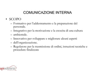 COMUNICAZIONE INTERNA SCOPO Formativo per l’addestramento e la preparazione del personale. Integrativo per la motivazione e la crescita di una cultura ambientale. Innovativo per sviluppare e migliorare alcuni aspetti dell’organizzazione. Regolatore per la trasmissione di ordini, istruzioni tecniche e procedure finalizzate 