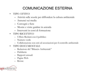 COMUNICAZIONE ESTERNA TIPO ATTIVO Attività sulle scuole per diffondere la cultura ambientale Annunci sui media Convegni e fiere Mostre e visite guidate in azienda Interventi in corsi di formazione TIPO RICETTIVO Ufficio Reclami con il pubblico Numero verde Collaborazione con enti ed associazioni per il controllo ambientale TIPO DOCUMENTALE Redazione del “Bilancio Ambientale” Pubblicità Rapporti annuali Pagine Web Riviste 