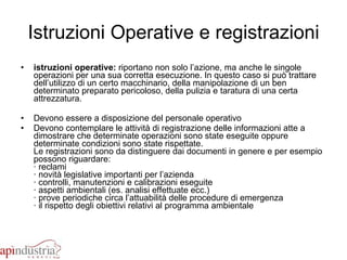 Istruzioni Operative e registrazioni istruzioni operative:  riportano non solo l’azione, ma anche le singole operazioni per una sua corretta esecuzione. In questo caso si può trattare dell’utilizzo di un certo macchinario, della manipolazione di un ben determinato preparato pericoloso, della pulizia e taratura di una certa attrezzatura. Devono essere a disposizione del personale operativo Devono contemplare le attività di registrazione delle informazioni atte a dimostrare che determinate operazioni sono state eseguite oppure determinate condizioni sono state rispettate.  Le registrazioni sono da distinguere dai documenti in genere e per esempio possono riguardare: · reclami · novità legislative importanti per l’azienda · controlli, manutenzioni e calibrazioni eseguite · aspetti ambientali (es. analisi effettuate ecc.) · prove periodiche circa l’attuabilità delle procedure di emergenza · il rispetto degli obiettivi relativi al programma ambientale 