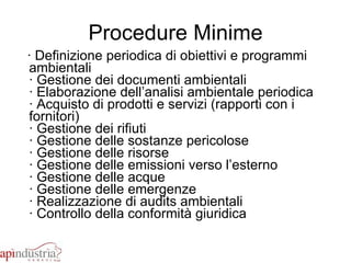 Procedure Minime · Definizione periodica di obiettivi e programmi ambientali · Gestione dei documenti ambientali · Elaborazione dell’analisi ambientale periodica  · Acquisto di prodotti e servizi (rapporti con i fornitori) · Gestione dei rifiuti · Gestione delle sostanze pericolose · Gestione delle risorse · Gestione delle emissioni verso l’esterno · Gestione delle acque · Gestione delle emergenze · Realizzazione di audits ambientali  · Controllo della conformità giuridica  