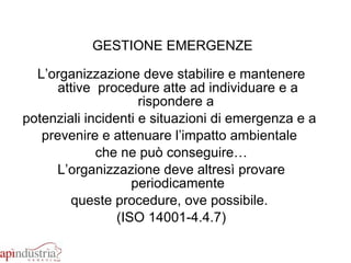 GESTIONE EMERGENZE   L’organizzazione deve stabilire e mantenere attive  procedure atte ad individuare e a rispondere a  potenziali incidenti e situazioni di emergenza e a  prevenire e attenuare l’impatto ambientale  che ne può conseguire… L’organizzazione deve altresì provare periodicamente queste procedure, ove possibile.  (ISO 14001-4.4.7) 