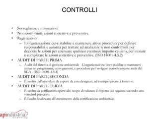 CONTROLLI Sorveglianze e misurazioni Non conformità azioni correttive e preventive  Registrazioni  L’organizzazione deve stabilire e mantenere attive procedure per definire responsabilità e autorità per trattare ed analizzare le non conformità per decidere le azioni per attenuare qualsiasi eventuale impatto causato, per iniziare e completare le azioni correttive e preventive. (ISO 14001-4.5.2) AUDIT DI PARTE PRIMA Audit del sistema di gestione ambientale  L’organizzazione deve stabilire e mantenere attivo un programma, o programmi, e procedure per svolgere periodicamente audit del SGA . (ISO 14001-4.5.4) AUDIT DI PARTE SECONDA È svolto dall’azienda o da esperti da essa designati, ad esempio presso i fornitori. AUDIT DI PARTE TERZA È svolto da verificatori esperti allo scopo di valutare il rispetto dei requisiti secondo uno standard prescelto.  È l’audit finalizzato all’ottenimento della certificazione ambientale. 