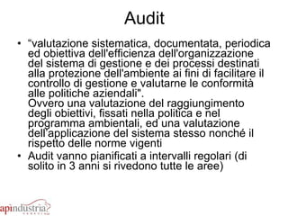 Audit “ valutazione sistematica, documentata, periodica ed obiettiva dell'efficienza dell'organizzazione del sistema di gestione e dei processi destinati alla protezione dell'ambiente ai fini di facilitare il controllo di gestione e valutarne le conformità alle politiche aziendali". Ovvero una valutazione del raggiungimento degli obiettivi, fissati nella politica e nel programma ambientali, ed una valutazione dell’applicazione del sistema stesso nonché il rispetto delle norme vigenti  Audit vanno pianificati a intervalli regolari (di solito in 3 anni si rivedono tutte le aree) 