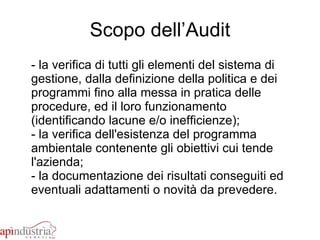 Scopo dell’Audit - la verifica di tutti gli elementi del sistema di gestione, dalla definizione della politica e dei programmi fino alla messa in pratica delle procedure, ed il loro funzionamento (identificando lacune e/o inefficienze); - la verifica dell'esistenza del programma ambientale contenente gli obiettivi cui tende l'azienda; - la documentazione dei risultati conseguiti ed eventuali adattamenti o novità da prevedere.  