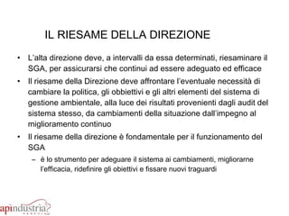 IL RIESAME DELLA DIREZIONE L’alta direzione deve, a intervalli da essa determinati, riesaminare il SGA, per assicurarsi che continui ad essere adeguato ed efficace Il riesame della Direzione deve affrontare l’eventuale necessità di cambiare la politica, gli obbiettivi e gli altri elementi del sistema di gestione ambientale, alla luce dei risultati provenienti dagli audit del sistema stesso, da cambiamenti della situazione dall’impegno al miglioramento continuo Il riesame della direzione è fondamentale per il funzionamento del SGA è lo strumento per adeguare il sistema ai cambiamenti, migliorarne l’efficacia, ridefinire gli obiettivi e fissare nuovi traguardi 