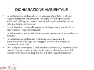 DICHIARAZIONE AMBIENTALE La dichiarazione ambientale serve a fornire al pubblico e ad altri soggetti interessati informazioni sull’impatto e sulle prestazioni ambientali dell’organizzazione nonché sul continuo miglioramento della prestazione ambientale Essa è altresì un mezzo che consente di rispondere a questioni che preoccupano i soggetti interessati Le informazioni ambientali devono essere presentate in forma chiara e coerente La dichiarazione ambientale costituisce uno strumento di comunicazione e dialogo con i soggetti interessati in materia di prestazioni ambientali Nel redigere e concepire la dichiarazione ambientale, l’organizzazione tiene in considerazione le esigenze in materia di informazione del pubblico informazione del pubblico e di altri soggetti interessati 