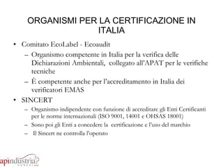 ORGANISMI PER LA CERTIFICAZIONE IN ITALIA Comitato EcoLabel - Ecoaudit Organismo competente in Italia per la verifica delle Dichiarazioni Ambientali,  collegato all’APAT per le verifiche tecniche È competente anche per l’accreditamento in Italia dei verificatori EMAS SINCERT Organismo indipendente con funzione di accreditare gli Enti Certificanti per le norme internazionali (ISO 9001, 14001 e OHSAS 18001) Sono poi gli Enti a concedere la  certificazione e l’uso del marchio Il Sincert ne controlla l’operato 