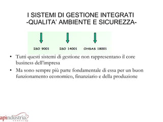I SISTEMI DI GESTIONE INTEGRATI  -QUALITA’ AMBIENTE E SICUREZZA- Tutti questi sistemi di gestione non rappresentano il core business dell’impresa Ma sono sempre più parte fondamentale di essa per un buon funzionamento economico, finanziario e della produzione 
