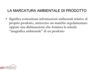LA MARCATURA AMBIENTALE DI PRODOTTO Significa comunicare informazioni ambientali relative al proprio prodotto, attraverso un marchio regolamentato oppure una dichiarazione che fornisca la scheda “anagrafica ambientale” di un prodotto 
