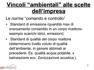 Vincoli “ambientali” alle scelte dell’impresa Le norme “comando e controllo” Standard di emissione (quantità max di sversamento consentito in un corpo ricettore- esempio scarichi idrici, emissioni) Standard di qualità del corpo ricettore (determinano livello voluto di qualità dell’ambiente, in genere abbinati ai precedenti. Es. qualità acqua potabile, x balneazione ecc. Zonizzazione acustica.) 