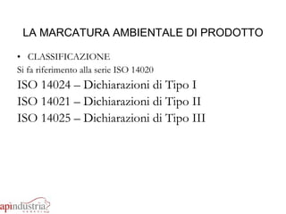 LA MARCATURA AMBIENTALE DI PRODOTTO CLASSIFICAZIONE Si fa riferimento alla serie ISO 14020 ISO 14024 – Dichiarazioni di Tipo I ISO 14021 – Dichiarazioni di Tipo II ISO 14025 – Dichiarazioni di Tipo III 