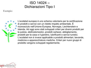 ISO 14024 – Dichiarazioni Tipo I Esempio: L’ecolabel europeo è uno schema volontario per la certificazione di prodotti e servizi con un ridotto impatto ambientale. È riconosciuto nell’Unione Europea, Norvegia, Liechtenstein e Islanda. Ad oggi sono stati sviluppati criteri per diversi prodotti per la pulizia, elettrodomestici, prodotti cartacei, abbigliamento, prodotti per la casa e il giardino, lubrificanti e servizi turistici. L’ecolabel non è invece applicabile a prodotti alimentari, bevande, medicine e apparecchiature mediche. Criteri per nuovi gruppi di prodotto vengono sviluppati regolarmente.  