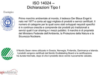 ISO 14024 – Dichiarazioni Tipo I Esempio: Il Nordic Swan viene utilizzato in Svezia, Norvegia, Finlandia, Danimarca e Islanda. I prodotti vengono certificati dal Nordic Ecollabeling Board e la certificazione  ha durata triennale, dopo di che il prodotto deve venire nuovamente valutato. Primo marchio ambientale al mondo, il tedesco Der Blaue Engel è nato nel 1977 e conta ad oggi migliaia di prodotti e servizi certificati. Il numero di categorie per le quali sono stati sviluppati requisiti specifici è in continua crescita e comprende dai prodotti più tradizionali a servizi quali il car sharing e i mezzi pubblici. Il marchio è di proprietà del Ministero Federale dell’Ambiente, la Protezione della Natura e la Sicurezza Nucleare.  