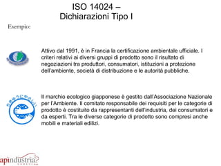 ISO 14024 – Dichiarazioni Tipo I Esempio: Attivo dal 1991, è in Francia la certificazione ambientale ufficiale. I criteri relativi ai diversi gruppi di prodotto sono il risultato di negoziazioni tra produttori, consumatori, istituzioni a protezione dell’ambiente, società di distribuzione e le autorità pubbliche.  Il marchio ecologico giapponese è gestito dall’Associazione Nazionale per l’Ambiente. Il comitato responsabile dei requisiti per le categorie di prodotto è costituito da rappresentanti dell’industria, dei consumatori e da esperti. Tra le diverse categorie di prodotto sono compresi anche mobili e materiali edilizi.  