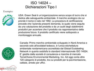 ISO 14024 – Dichiarazioni Tipo I Esempio: USA: Green Seal è un’organizzazione senza scopo di lucro che si dedica alla salvaguardia ambientale. Il marchio ecologico da cui prende il nome è nato nel 1992. La procedura di certificazione prevede che l’azienda presenti domanda, la quale viene seguita da una valutazione del prodotto e da un audit degli stabilimenti produttivi per accertare che il prodotto sia rappresentativo della produzione futura. Il prodotto certificato viene sottoposto a monitoraggio annuale.  Canada: Primo marchio ambientale sviluppato in Nord America e secondo solo all’ecolabel tedesco, è l’unica etichettatura ambientale nordamericana accreditata dal Global Ecolabeling Network in quanto soddisfa lo standard internazionale ISO 14024. E’ gestita dalla società di consulenza e ricerche di mercato TerraChoice Environmental Marketing, Inc. Ad oggi conta oltre 120 categorie di prodotto, tra cui prodotti per la pavimentazione, caldaie, arredo per uffici.  