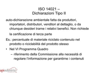 ISO 14021 – Dichiarazioni Tipo II auto-dichiarazione ambientale fatta da produttori, importatori, distributori, venditori al dettaglio, o da chiunque desideri trarne i relativi benefici. Non richiede la certificazione di terza parte   Es.: percentuale di materiale riciclato contenuto nel prodotto o riciclabilità del prodotto stesso Nel VI Programma Quadro riferimento della Commissione alla necessità di regolare l’informazione per garantirne i contenuti 