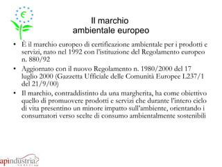 Il marchio  ambientale europeo È il marchio europeo di certificazione ambientale per i prodotti e servizi, nato nel 1992 con l’istituzione del Regolamento europeo n. 880/92 Aggiornato con il nuovo Regolamento n. 1980/2000 del 17 luglio 2000 (Gazzetta Ufficiale delle Comunità Europee L237/1 del 21/9/00) Il marchio, contraddistinto da una margherita, ha come obiettivo quello di promuovere prodotti e servizi che durante l’intero ciclo di vita presentino un minore impatto sull’ambiente, orientando i consumatori verso scelte di consumo ambientalmente sostenibili 