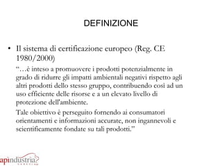 DEFINIZIONE Il sistema di certificazione europeo (Reg. CE 1980/2000) “… è inteso a promuovere i prodotti potenzialmente in grado di ridurre gli impatti ambientali negativi rispetto agli altri prodotti dello stesso gruppo, contribuendo così ad un uso efficiente delle risorse e a un elevato livello di protezione dell'ambiente.  Tale obiettivo è perseguito fornendo ai consumatori orientamenti e informazioni accurate, non ingannevoli e scientificamente fondate su tali prodotti.” 